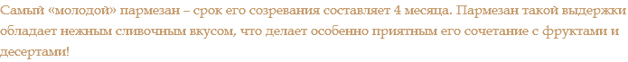Самый «молодой» пармезан – срок его созревания составляет 4 месяца. Пармезан такой выдержки обладает нежным сливочным вкусом, что делает особенно приятным его сочетание с фруктами и десертами!