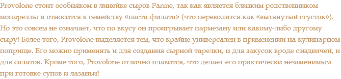 Provolone стоит особняком в линейке сыров Parme, так как является близким родственником моцареллы и относится к семейству «паста филата» (что переводится как «вытянутый сгусток»). Но это совсем не означает, что по вкусу он проигрывает пармезану или какому-либо другому сыру! Более того, Provolone выделяется тем, что крайне универсален в применении на кулинарном поприще. Его можно применять и для создания сырной тарелки, и для закусок вроде сэндвичей, и для салатов. Кроме того, Provolone отлично плавится, что делает его практически незаменимым при готовке супов и лазаньи!
