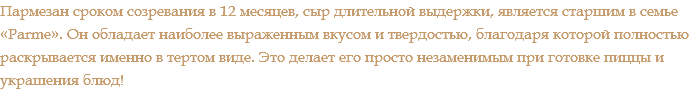 Пармезан сроком созревания в 12 месяцев, сыр длительной выдержки, является старшим в семье «Parme». Он обладает наиболее выраженным вкусом и твердостью, благодаря которой полностью раскрывается именно в тертом виде. Это делает его просто незаменимым при готовке пиццы и украшения блюд!