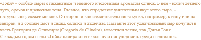 «Гойя» – особые сыры с пикантным и немного кисловатым ароматом сливок. В нем - нотки летнего луга, орехов и древесные тона. Главное, что определяет уникальный вкус этого сыра, – натуральное, свежее молоко. Он хорош и как самостоятельная закуска, например, к вину или на завтрак, и в составе паст и пицц, салатов и выпечки. Название этот удивительный сыр получил в честь Грегории де Оливейры (Gregoria de Oliveira), известной также, как Донья Гойя. С каждым годом сыры «Гойя» набирают все большую популярность среди сыроманов.
